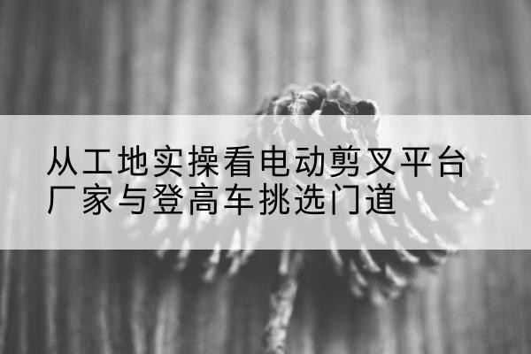 通城电动剪叉升降平台厂家-从工地实操看电动剪叉平台厂家与登高车挑选门道