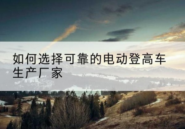 通城电动登高车厂家-如何选择可靠的电动登高车生产厂家