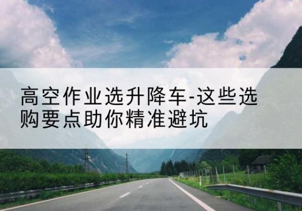 通城升降车厂家-高空作业选升降车-这些选购要点助你*避坑