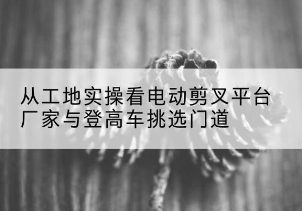 通城电动剪叉升降平台厂家-从工地实操看电动剪叉平台厂家与登高车挑选门道